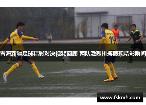 青海新疆足球精彩对决视频回顾 两队激烈拼搏展现精彩瞬间